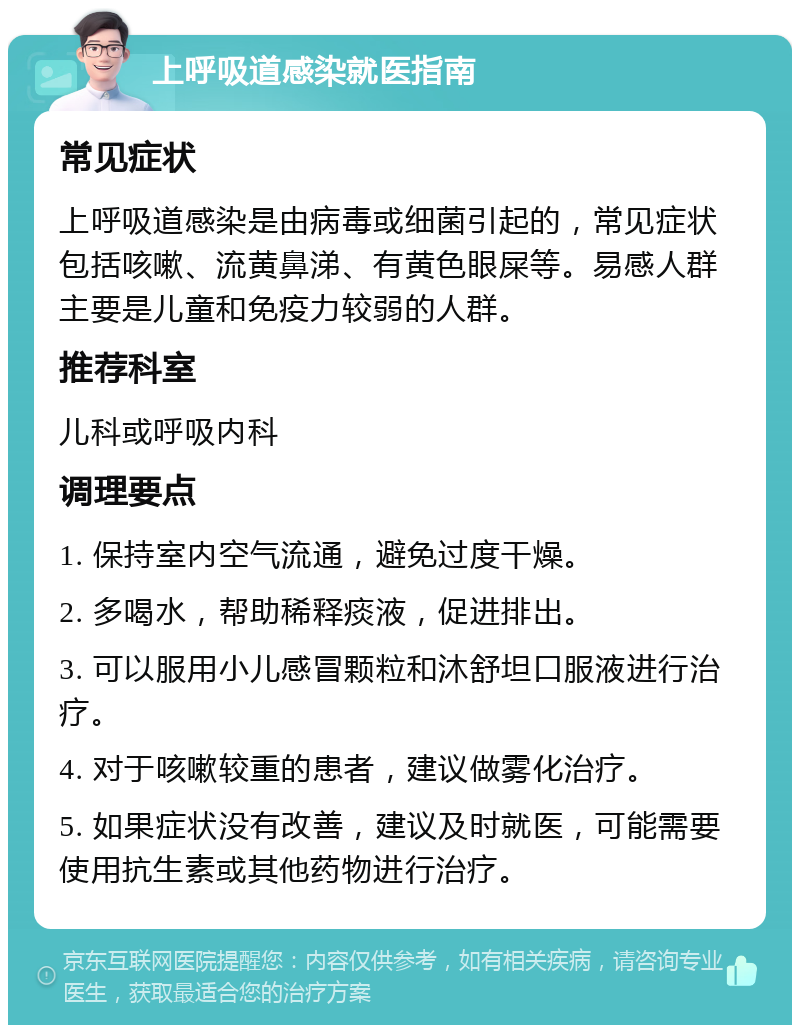 上呼吸道感染就医指南 常见症状 上呼吸道感染是由病毒或细菌引起的，常见症状包括咳嗽、流黄鼻涕、有黄色眼屎等。易感人群主要是儿童和免疫力较弱的人群。 推荐科室 儿科或呼吸内科 调理要点 1. 保持室内空气流通，避免过度干燥。 2. 多喝水，帮助稀释痰液，促进排出。 3. 可以服用小儿感冒颗粒和沐舒坦口服液进行治疗。 4. 对于咳嗽较重的患者，建议做雾化治疗。 5. 如果症状没有改善，建议及时就医，可能需要使用抗生素或其他药物进行治疗。