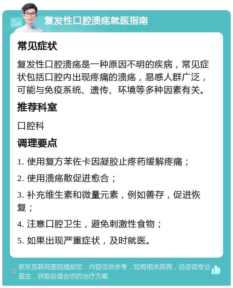 复发性口腔溃疡就医指南 常见症状 复发性口腔溃疡是一种原因不明的疾病，常见症状包括口腔内出现疼痛的溃疡，易感人群广泛，可能与免疫系统、遗传、环境等多种因素有关。 推荐科室 口腔科 调理要点 1. 使用复方苯佐卡因凝胶止疼药缓解疼痛； 2. 使用溃疡散促进愈合； 3. 补充维生素和微量元素，例如善存，促进恢复； 4. 注意口腔卫生，避免刺激性食物； 5. 如果出现严重症状，及时就医。