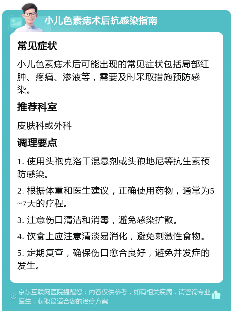 小儿色素痣术后抗感染指南 常见症状 小儿色素痣术后可能出现的常见症状包括局部红肿、疼痛、渗液等，需要及时采取措施预防感染。 推荐科室 皮肤科或外科 调理要点 1. 使用头孢克洛干混悬剂或头孢地尼等抗生素预防感染。 2. 根据体重和医生建议，正确使用药物，通常为5~7天的疗程。 3. 注意伤口清洁和消毒，避免感染扩散。 4. 饮食上应注意清淡易消化，避免刺激性食物。 5. 定期复查，确保伤口愈合良好，避免并发症的发生。