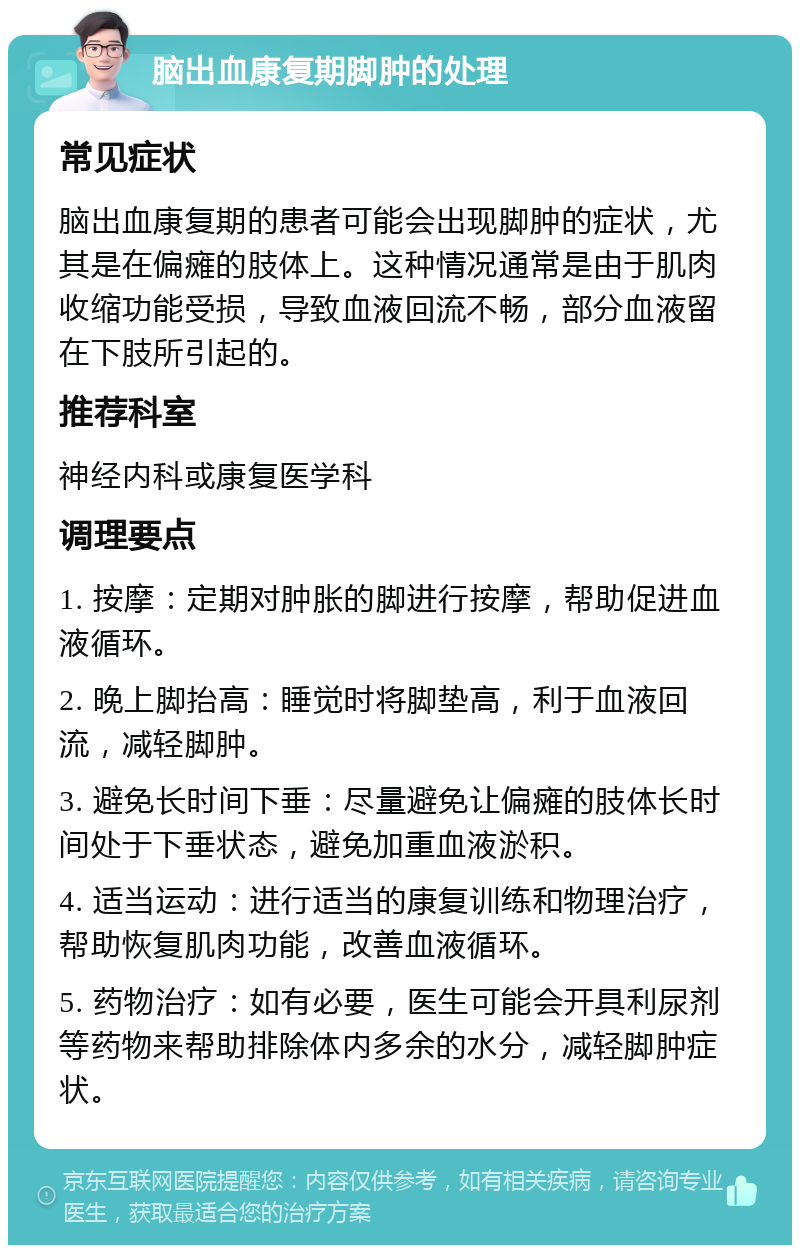 脑出血康复期脚肿的处理 常见症状 脑出血康复期的患者可能会出现脚肿的症状，尤其是在偏瘫的肢体上。这种情况通常是由于肌肉收缩功能受损，导致血液回流不畅，部分血液留在下肢所引起的。 推荐科室 神经内科或康复医学科 调理要点 1. 按摩：定期对肿胀的脚进行按摩，帮助促进血液循环。 2. 晚上脚抬高：睡觉时将脚垫高，利于血液回流，减轻脚肿。 3. 避免长时间下垂：尽量避免让偏瘫的肢体长时间处于下垂状态，避免加重血液淤积。 4. 适当运动：进行适当的康复训练和物理治疗，帮助恢复肌肉功能，改善血液循环。 5. 药物治疗：如有必要，医生可能会开具利尿剂等药物来帮助排除体内多余的水分，减轻脚肿症状。