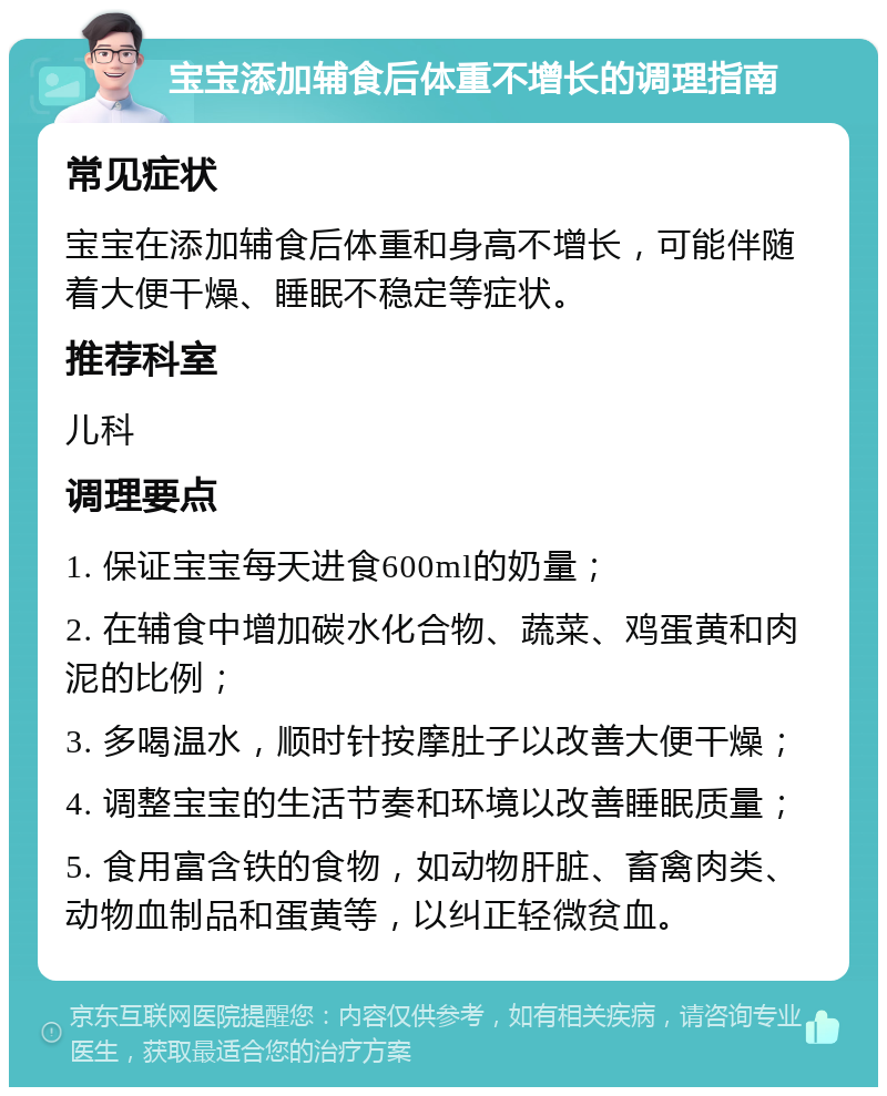 宝宝添加辅食后体重不增长的调理指南 常见症状 宝宝在添加辅食后体重和身高不增长，可能伴随着大便干燥、睡眠不稳定等症状。 推荐科室 儿科 调理要点 1. 保证宝宝每天进食600ml的奶量； 2. 在辅食中增加碳水化合物、蔬菜、鸡蛋黄和肉泥的比例； 3. 多喝温水，顺时针按摩肚子以改善大便干燥； 4. 调整宝宝的生活节奏和环境以改善睡眠质量； 5. 食用富含铁的食物，如动物肝脏、畜禽肉类、动物血制品和蛋黄等，以纠正轻微贫血。