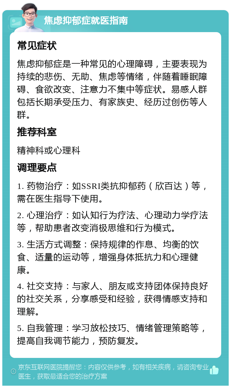 焦虑抑郁症就医指南 常见症状 焦虑抑郁症是一种常见的心理障碍，主要表现为持续的悲伤、无助、焦虑等情绪，伴随着睡眠障碍、食欲改变、注意力不集中等症状。易感人群包括长期承受压力、有家族史、经历过创伤等人群。 推荐科室 精神科或心理科 调理要点 1. 药物治疗：如SSRI类抗抑郁药（欣百达）等，需在医生指导下使用。 2. 心理治疗：如认知行为疗法、心理动力学疗法等，帮助患者改变消极思维和行为模式。 3. 生活方式调整：保持规律的作息、均衡的饮食、适量的运动等，增强身体抵抗力和心理健康。 4. 社交支持：与家人、朋友或支持团体保持良好的社交关系，分享感受和经验，获得情感支持和理解。 5. 自我管理：学习放松技巧、情绪管理策略等，提高自我调节能力，预防复发。