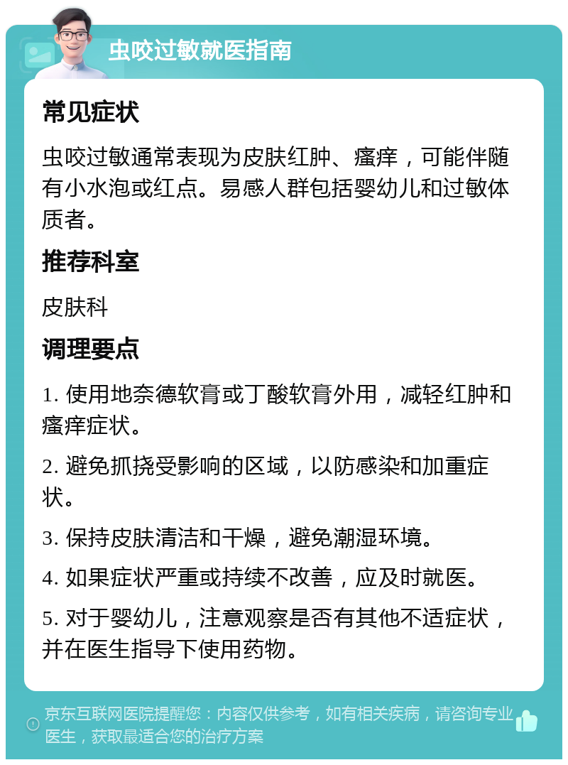 虫咬过敏就医指南 常见症状 虫咬过敏通常表现为皮肤红肿、瘙痒，可能伴随有小水泡或红点。易感人群包括婴幼儿和过敏体质者。 推荐科室 皮肤科 调理要点 1. 使用地奈德软膏或丁酸软膏外用，减轻红肿和瘙痒症状。 2. 避免抓挠受影响的区域，以防感染和加重症状。 3. 保持皮肤清洁和干燥，避免潮湿环境。 4. 如果症状严重或持续不改善，应及时就医。 5. 对于婴幼儿，注意观察是否有其他不适症状，并在医生指导下使用药物。