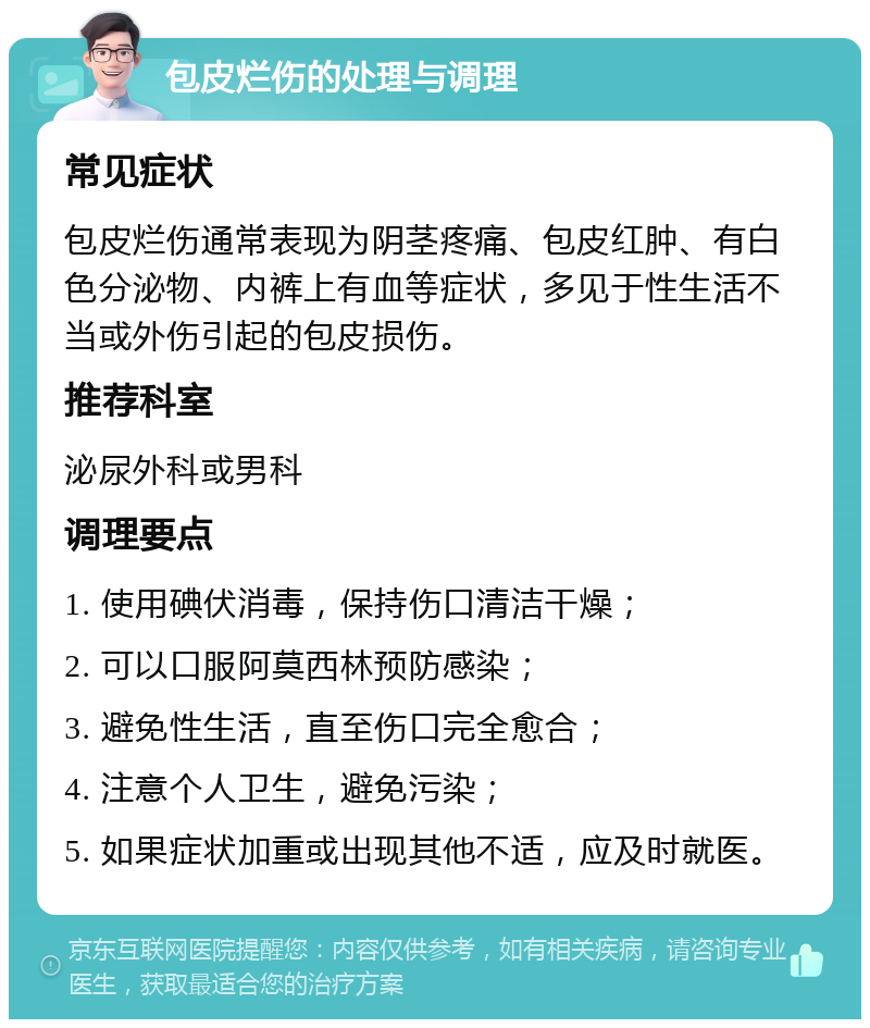 包皮烂伤的处理与调理 常见症状 包皮烂伤通常表现为阴茎疼痛、包皮红肿、有白色分泌物、内裤上有血等症状，多见于性生活不当或外伤引起的包皮损伤。 推荐科室 泌尿外科或男科 调理要点 1. 使用碘伏消毒，保持伤口清洁干燥； 2. 可以口服阿莫西林预防感染； 3. 避免性生活，直至伤口完全愈合； 4. 注意个人卫生，避免污染； 5. 如果症状加重或出现其他不适，应及时就医。