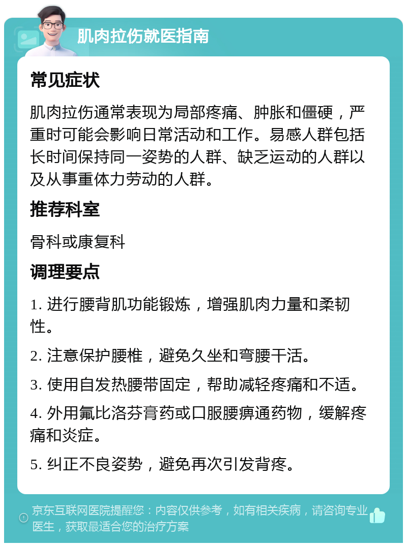 肌肉拉伤就医指南 常见症状 肌肉拉伤通常表现为局部疼痛、肿胀和僵硬，严重时可能会影响日常活动和工作。易感人群包括长时间保持同一姿势的人群、缺乏运动的人群以及从事重体力劳动的人群。 推荐科室 骨科或康复科 调理要点 1. 进行腰背肌功能锻炼，增强肌肉力量和柔韧性。 2. 注意保护腰椎，避免久坐和弯腰干活。 3. 使用自发热腰带固定，帮助减轻疼痛和不适。 4. 外用氟比洛芬膏药或口服腰痹通药物，缓解疼痛和炎症。 5. 纠正不良姿势，避免再次引发背疼。