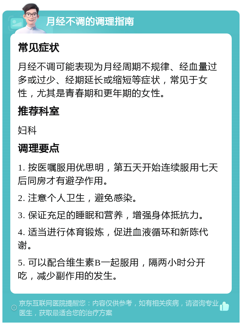 月经不调的调理指南 常见症状 月经不调可能表现为月经周期不规律、经血量过多或过少、经期延长或缩短等症状，常见于女性，尤其是青春期和更年期的女性。 推荐科室 妇科 调理要点 1. 按医嘱服用优思明，第五天开始连续服用七天后同房才有避孕作用。 2. 注意个人卫生，避免感染。 3. 保证充足的睡眠和营养，增强身体抵抗力。 4. 适当进行体育锻炼，促进血液循环和新陈代谢。 5. 可以配合维生素B一起服用，隔两小时分开吃，减少副作用的发生。