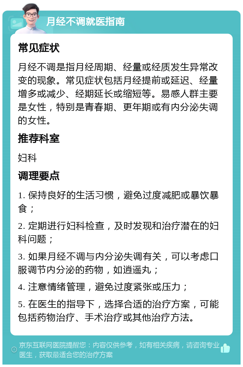 月经不调就医指南 常见症状 月经不调是指月经周期、经量或经质发生异常改变的现象。常见症状包括月经提前或延迟、经量增多或减少、经期延长或缩短等。易感人群主要是女性，特别是青春期、更年期或有内分泌失调的女性。 推荐科室 妇科 调理要点 1. 保持良好的生活习惯，避免过度减肥或暴饮暴食； 2. 定期进行妇科检查，及时发现和治疗潜在的妇科问题； 3. 如果月经不调与内分泌失调有关，可以考虑口服调节内分泌的药物，如逍遥丸； 4. 注意情绪管理，避免过度紧张或压力； 5. 在医生的指导下，选择合适的治疗方案，可能包括药物治疗、手术治疗或其他治疗方法。