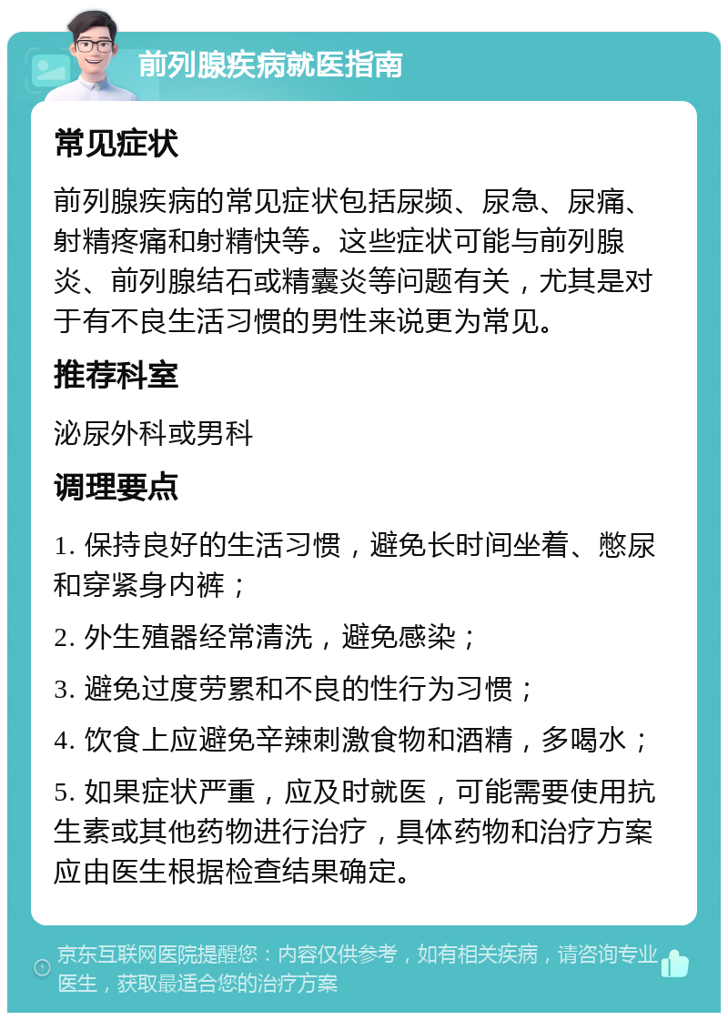 前列腺疾病就医指南 常见症状 前列腺疾病的常见症状包括尿频、尿急、尿痛、射精疼痛和射精快等。这些症状可能与前列腺炎、前列腺结石或精囊炎等问题有关，尤其是对于有不良生活习惯的男性来说更为常见。 推荐科室 泌尿外科或男科 调理要点 1. 保持良好的生活习惯，避免长时间坐着、憋尿和穿紧身内裤； 2. 外生殖器经常清洗，避免感染； 3. 避免过度劳累和不良的性行为习惯； 4. 饮食上应避免辛辣刺激食物和酒精，多喝水； 5. 如果症状严重，应及时就医，可能需要使用抗生素或其他药物进行治疗，具体药物和治疗方案应由医生根据检查结果确定。