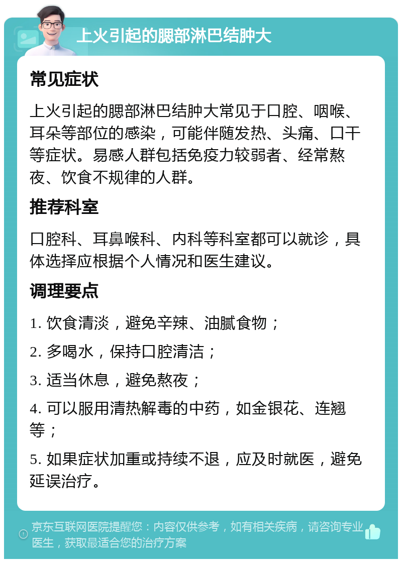 上火引起的腮部淋巴结肿大 常见症状 上火引起的腮部淋巴结肿大常见于口腔、咽喉、耳朵等部位的感染，可能伴随发热、头痛、口干等症状。易感人群包括免疫力较弱者、经常熬夜、饮食不规律的人群。 推荐科室 口腔科、耳鼻喉科、内科等科室都可以就诊，具体选择应根据个人情况和医生建议。 调理要点 1. 饮食清淡，避免辛辣、油腻食物； 2. 多喝水，保持口腔清洁； 3. 适当休息，避免熬夜； 4. 可以服用清热解毒的中药，如金银花、连翘等； 5. 如果症状加重或持续不退，应及时就医，避免延误治疗。