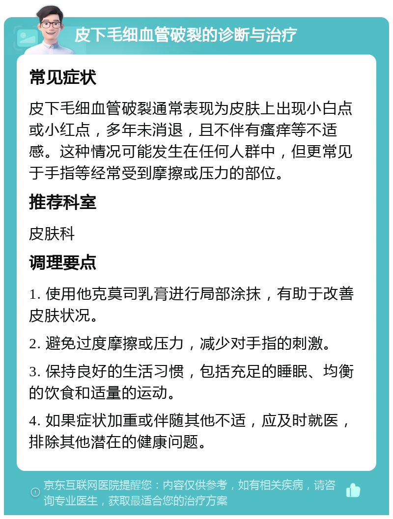 皮下毛细血管破裂的诊断与治疗 常见症状 皮下毛细血管破裂通常表现为皮肤上出现小白点或小红点，多年未消退，且不伴有瘙痒等不适感。这种情况可能发生在任何人群中，但更常见于手指等经常受到摩擦或压力的部位。 推荐科室 皮肤科 调理要点 1. 使用他克莫司乳膏进行局部涂抹，有助于改善皮肤状况。 2. 避免过度摩擦或压力，减少对手指的刺激。 3. 保持良好的生活习惯，包括充足的睡眠、均衡的饮食和适量的运动。 4. 如果症状加重或伴随其他不适，应及时就医，排除其他潜在的健康问题。