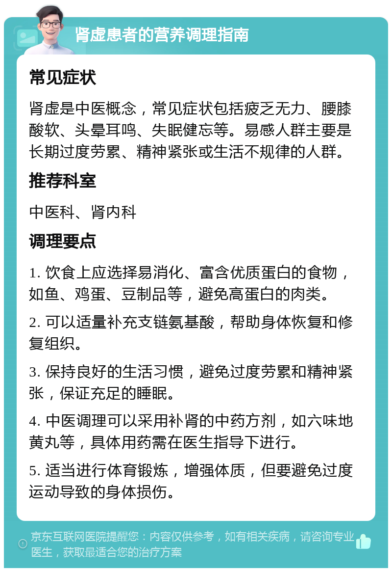 肾虚患者的营养调理指南 常见症状 肾虚是中医概念，常见症状包括疲乏无力、腰膝酸软、头晕耳鸣、失眠健忘等。易感人群主要是长期过度劳累、精神紧张或生活不规律的人群。 推荐科室 中医科、肾内科 调理要点 1. 饮食上应选择易消化、富含优质蛋白的食物，如鱼、鸡蛋、豆制品等，避免高蛋白的肉类。 2. 可以适量补充支链氨基酸，帮助身体恢复和修复组织。 3. 保持良好的生活习惯，避免过度劳累和精神紧张，保证充足的睡眠。 4. 中医调理可以采用补肾的中药方剂，如六味地黄丸等，具体用药需在医生指导下进行。 5. 适当进行体育锻炼，增强体质，但要避免过度运动导致的身体损伤。