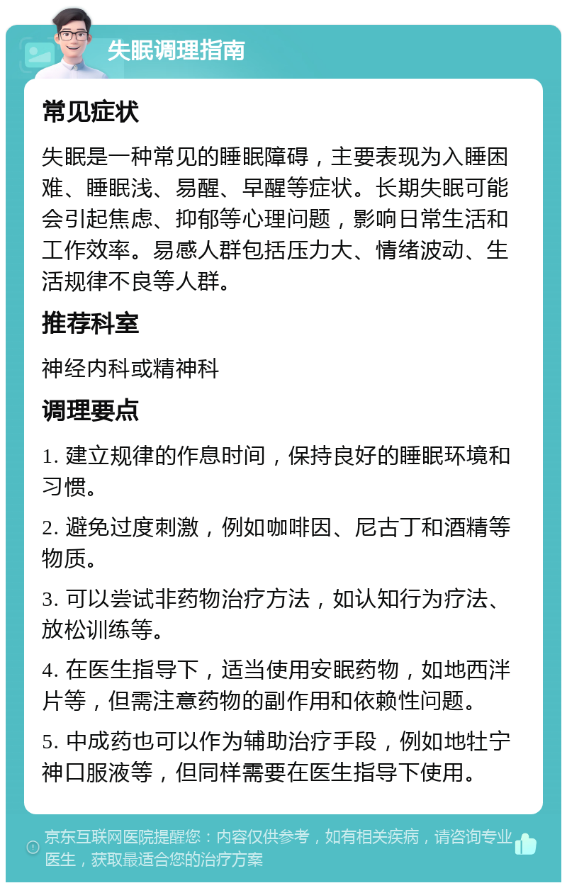 失眠调理指南 常见症状 失眠是一种常见的睡眠障碍，主要表现为入睡困难、睡眠浅、易醒、早醒等症状。长期失眠可能会引起焦虑、抑郁等心理问题，影响日常生活和工作效率。易感人群包括压力大、情绪波动、生活规律不良等人群。 推荐科室 神经内科或精神科 调理要点 1. 建立规律的作息时间，保持良好的睡眠环境和习惯。 2. 避免过度刺激，例如咖啡因、尼古丁和酒精等物质。 3. 可以尝试非药物治疗方法，如认知行为疗法、放松训练等。 4. 在医生指导下，适当使用安眠药物，如地西泮片等，但需注意药物的副作用和依赖性问题。 5. 中成药也可以作为辅助治疗手段，例如地牡宁神口服液等，但同样需要在医生指导下使用。