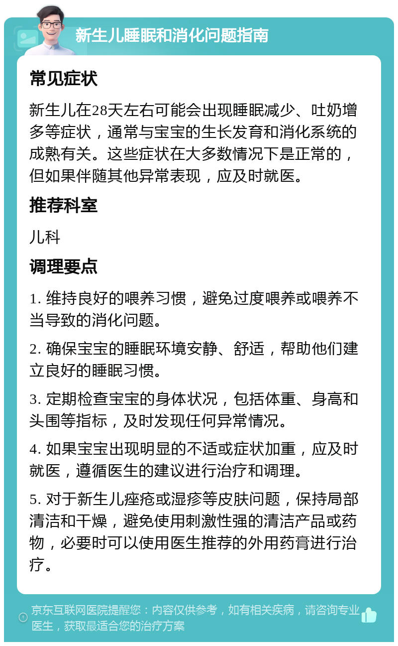 新生儿睡眠和消化问题指南 常见症状 新生儿在28天左右可能会出现睡眠减少、吐奶增多等症状，通常与宝宝的生长发育和消化系统的成熟有关。这些症状在大多数情况下是正常的，但如果伴随其他异常表现，应及时就医。 推荐科室 儿科 调理要点 1. 维持良好的喂养习惯，避免过度喂养或喂养不当导致的消化问题。 2. 确保宝宝的睡眠环境安静、舒适，帮助他们建立良好的睡眠习惯。 3. 定期检查宝宝的身体状况，包括体重、身高和头围等指标，及时发现任何异常情况。 4. 如果宝宝出现明显的不适或症状加重，应及时就医，遵循医生的建议进行治疗和调理。 5. 对于新生儿痤疮或湿疹等皮肤问题，保持局部清洁和干燥，避免使用刺激性强的清洁产品或药物，必要时可以使用医生推荐的外用药膏进行治疗。