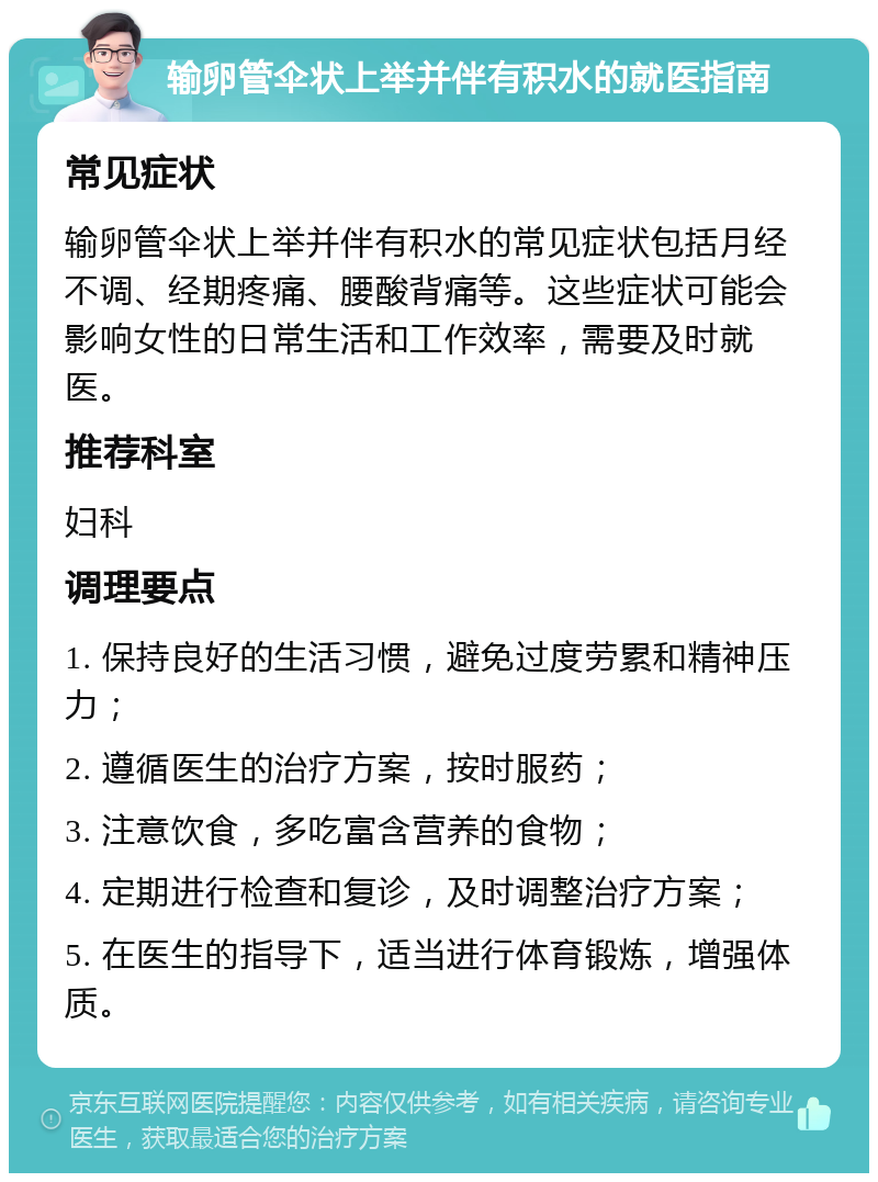 输卵管伞状上举并伴有积水的就医指南 常见症状 输卵管伞状上举并伴有积水的常见症状包括月经不调、经期疼痛、腰酸背痛等。这些症状可能会影响女性的日常生活和工作效率，需要及时就医。 推荐科室 妇科 调理要点 1. 保持良好的生活习惯，避免过度劳累和精神压力； 2. 遵循医生的治疗方案，按时服药； 3. 注意饮食，多吃富含营养的食物； 4. 定期进行检查和复诊，及时调整治疗方案； 5. 在医生的指导下，适当进行体育锻炼，增强体质。