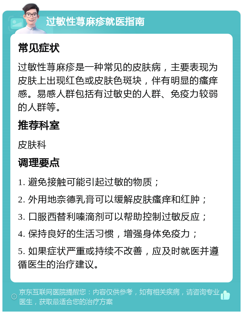 过敏性荨麻疹就医指南 常见症状 过敏性荨麻疹是一种常见的皮肤病，主要表现为皮肤上出现红色或皮肤色斑块，伴有明显的瘙痒感。易感人群包括有过敏史的人群、免疫力较弱的人群等。 推荐科室 皮肤科 调理要点 1. 避免接触可能引起过敏的物质； 2. 外用地奈德乳膏可以缓解皮肤瘙痒和红肿； 3. 口服西替利嗪滴剂可以帮助控制过敏反应； 4. 保持良好的生活习惯，增强身体免疫力； 5. 如果症状严重或持续不改善，应及时就医并遵循医生的治疗建议。