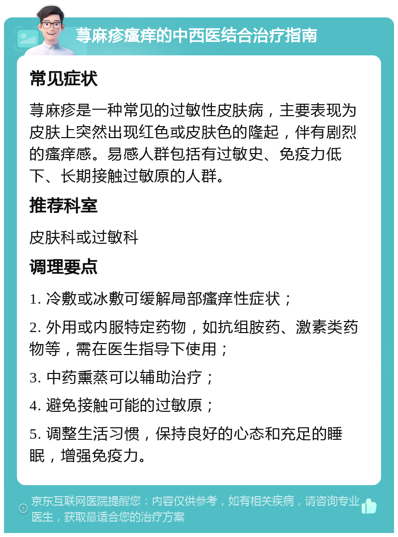 荨麻疹瘙痒的中西医结合治疗指南 常见症状 荨麻疹是一种常见的过敏性皮肤病，主要表现为皮肤上突然出现红色或皮肤色的隆起，伴有剧烈的瘙痒感。易感人群包括有过敏史、免疫力低下、长期接触过敏原的人群。 推荐科室 皮肤科或过敏科 调理要点 1. 冷敷或冰敷可缓解局部瘙痒性症状； 2. 外用或内服特定药物，如抗组胺药、激素类药物等，需在医生指导下使用； 3. 中药熏蒸可以辅助治疗； 4. 避免接触可能的过敏原； 5. 调整生活习惯，保持良好的心态和充足的睡眠，增强免疫力。