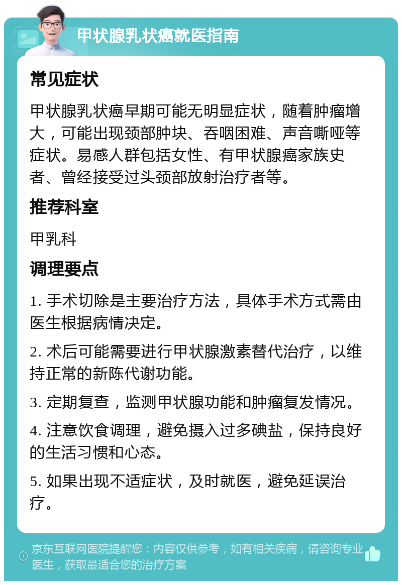 甲状腺乳状癌就医指南 常见症状 甲状腺乳状癌早期可能无明显症状，随着肿瘤增大，可能出现颈部肿块、吞咽困难、声音嘶哑等症状。易感人群包括女性、有甲状腺癌家族史者、曾经接受过头颈部放射治疗者等。 推荐科室 甲乳科 调理要点 1. 手术切除是主要治疗方法，具体手术方式需由医生根据病情决定。 2. 术后可能需要进行甲状腺激素替代治疗，以维持正常的新陈代谢功能。 3. 定期复查，监测甲状腺功能和肿瘤复发情况。 4. 注意饮食调理，避免摄入过多碘盐，保持良好的生活习惯和心态。 5. 如果出现不适症状，及时就医，避免延误治疗。