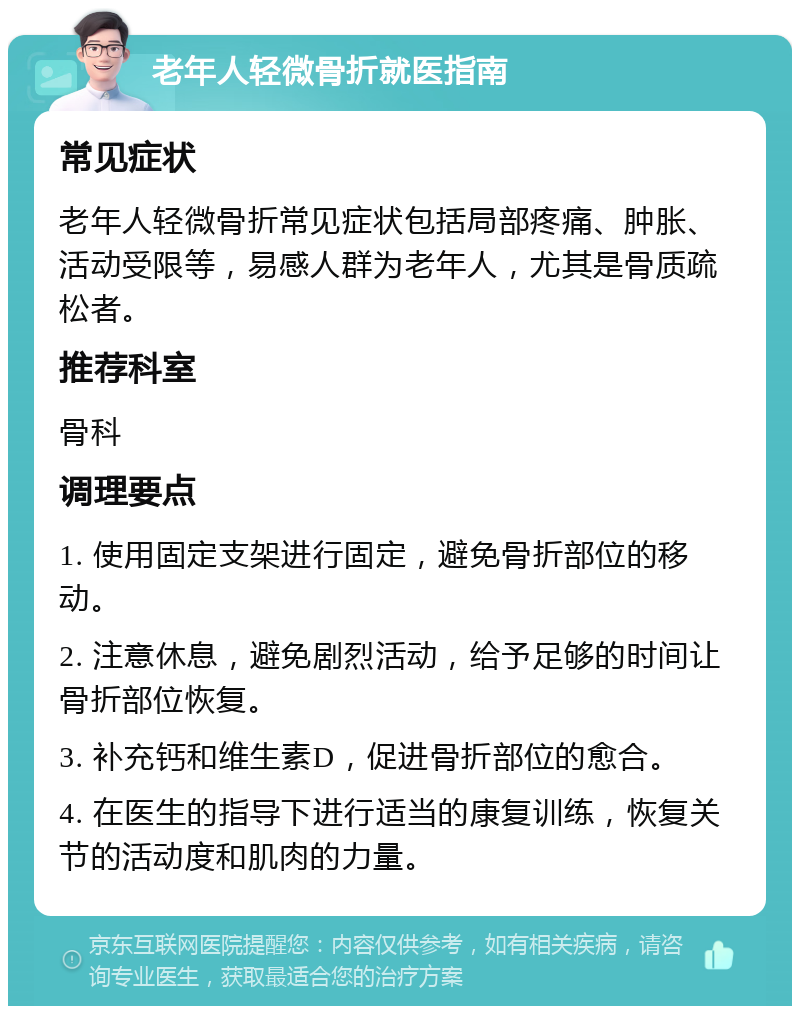 老年人轻微骨折就医指南 常见症状 老年人轻微骨折常见症状包括局部疼痛、肿胀、活动受限等，易感人群为老年人，尤其是骨质疏松者。 推荐科室 骨科 调理要点 1. 使用固定支架进行固定，避免骨折部位的移动。 2. 注意休息，避免剧烈活动，给予足够的时间让骨折部位恢复。 3. 补充钙和维生素D，促进骨折部位的愈合。 4. 在医生的指导下进行适当的康复训练，恢复关节的活动度和肌肉的力量。