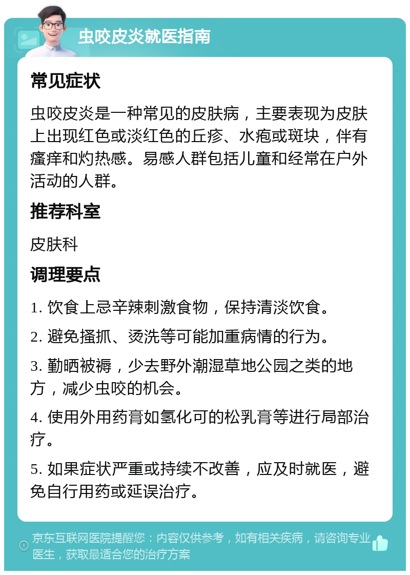 虫咬皮炎就医指南 常见症状 虫咬皮炎是一种常见的皮肤病，主要表现为皮肤上出现红色或淡红色的丘疹、水疱或斑块，伴有瘙痒和灼热感。易感人群包括儿童和经常在户外活动的人群。 推荐科室 皮肤科 调理要点 1. 饮食上忌辛辣刺激食物，保持清淡饮食。 2. 避免搔抓、烫洗等可能加重病情的行为。 3. 勤晒被褥，少去野外潮湿草地公园之类的地方，减少虫咬的机会。 4. 使用外用药膏如氢化可的松乳膏等进行局部治疗。 5. 如果症状严重或持续不改善，应及时就医，避免自行用药或延误治疗。