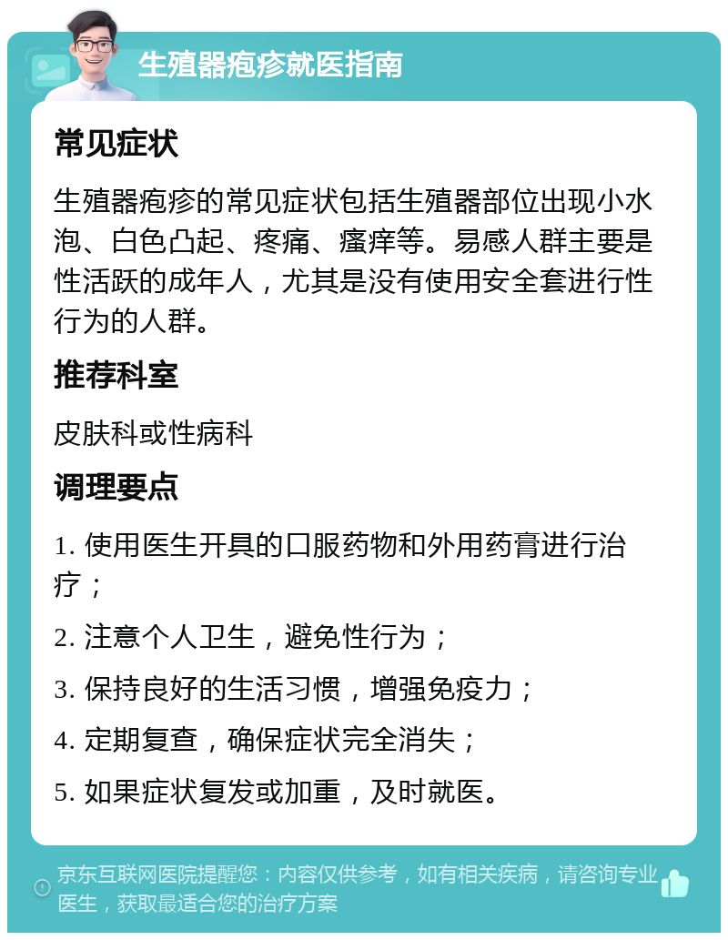 生殖器疱疹就医指南 常见症状 生殖器疱疹的常见症状包括生殖器部位出现小水泡、白色凸起、疼痛、瘙痒等。易感人群主要是性活跃的成年人，尤其是没有使用安全套进行性行为的人群。 推荐科室 皮肤科或性病科 调理要点 1. 使用医生开具的口服药物和外用药膏进行治疗； 2. 注意个人卫生，避免性行为； 3. 保持良好的生活习惯，增强免疫力； 4. 定期复查，确保症状完全消失； 5. 如果症状复发或加重，及时就医。