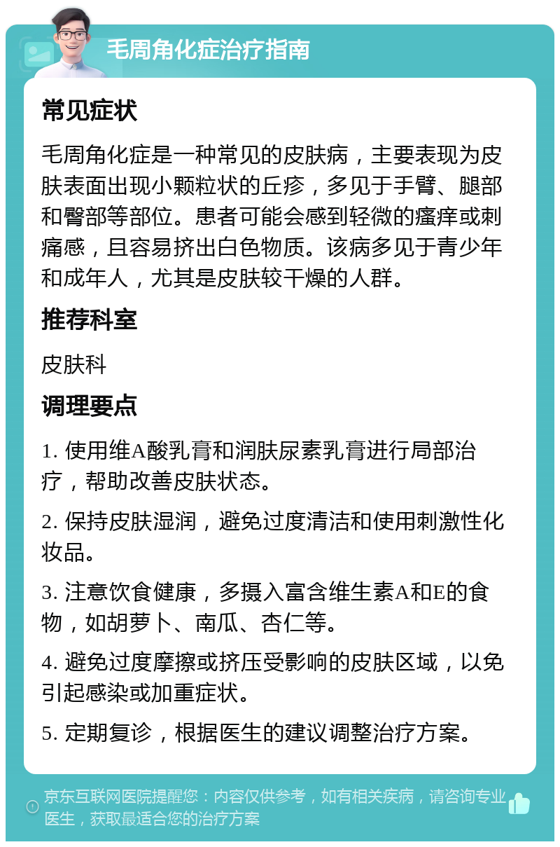 毛周角化症治疗指南 常见症状 毛周角化症是一种常见的皮肤病，主要表现为皮肤表面出现小颗粒状的丘疹，多见于手臂、腿部和臀部等部位。患者可能会感到轻微的瘙痒或刺痛感，且容易挤出白色物质。该病多见于青少年和成年人，尤其是皮肤较干燥的人群。 推荐科室 皮肤科 调理要点 1. 使用维A酸乳膏和润肤尿素乳膏进行局部治疗，帮助改善皮肤状态。 2. 保持皮肤湿润，避免过度清洁和使用刺激性化妆品。 3. 注意饮食健康，多摄入富含维生素A和E的食物，如胡萝卜、南瓜、杏仁等。 4. 避免过度摩擦或挤压受影响的皮肤区域，以免引起感染或加重症状。 5. 定期复诊，根据医生的建议调整治疗方案。