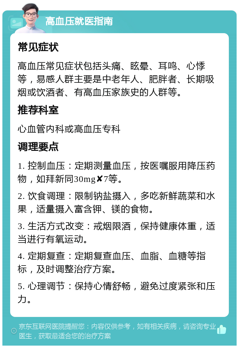 高血压就医指南 常见症状 高血压常见症状包括头痛、眩晕、耳鸣、心悸等，易感人群主要是中老年人、肥胖者、长期吸烟或饮酒者、有高血压家族史的人群等。 推荐科室 心血管内科或高血压专科 调理要点 1. 控制血压：定期测量血压，按医嘱服用降压药物，如拜新同30mg✘7等。 2. 饮食调理：限制钠盐摄入，多吃新鲜蔬菜和水果，适量摄入富含钾、镁的食物。 3. 生活方式改变：戒烟限酒，保持健康体重，适当进行有氧运动。 4. 定期复查：定期复查血压、血脂、血糖等指标，及时调整治疗方案。 5. 心理调节：保持心情舒畅，避免过度紧张和压力。