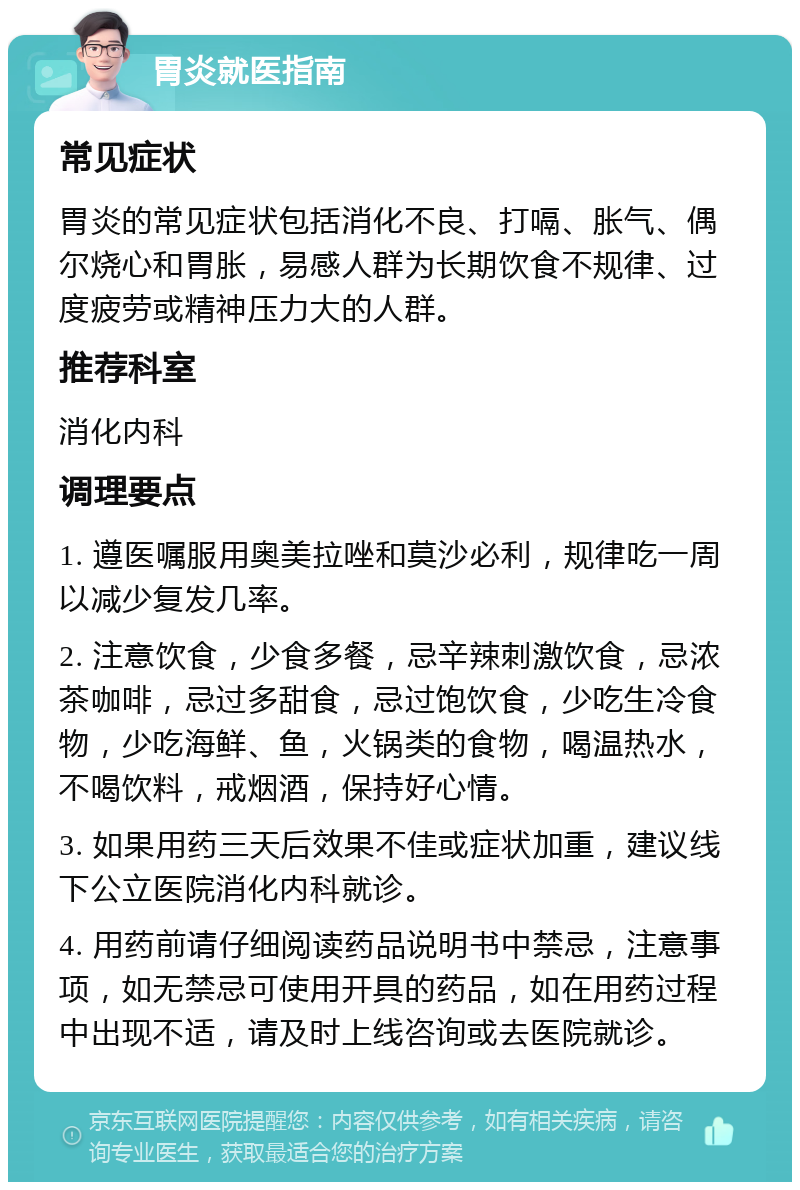 胃炎就医指南 常见症状 胃炎的常见症状包括消化不良、打嗝、胀气、偶尔烧心和胃胀，易感人群为长期饮食不规律、过度疲劳或精神压力大的人群。 推荐科室 消化内科 调理要点 1. 遵医嘱服用奥美拉唑和莫沙必利，规律吃一周以减少复发几率。 2. 注意饮食，少食多餐，忌辛辣刺激饮食，忌浓茶咖啡，忌过多甜食，忌过饱饮食，少吃生冷食物，少吃海鲜、鱼，火锅类的食物，喝温热水，不喝饮料，戒烟酒，保持好心情。 3. 如果用药三天后效果不佳或症状加重，建议线下公立医院消化内科就诊。 4. 用药前请仔细阅读药品说明书中禁忌，注意事项，如无禁忌可使用开具的药品，如在用药过程中出现不适，请及时上线咨询或去医院就诊。