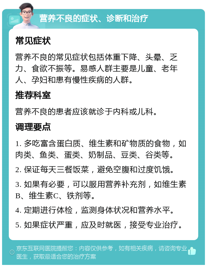 营养不良的症状、诊断和治疗 常见症状 营养不良的常见症状包括体重下降、头晕、乏力、食欲不振等。易感人群主要是儿童、老年人、孕妇和患有慢性疾病的人群。 推荐科室 营养不良的患者应该就诊于内科或儿科。 调理要点 1. 多吃富含蛋白质、维生素和矿物质的食物，如肉类、鱼类、蛋类、奶制品、豆类、谷类等。 2. 保证每天三餐饭菜，避免空腹和过度饥饿。 3. 如果有必要，可以服用营养补充剂，如维生素B、维生素C、铁剂等。 4. 定期进行体检，监测身体状况和营养水平。 5. 如果症状严重，应及时就医，接受专业治疗。