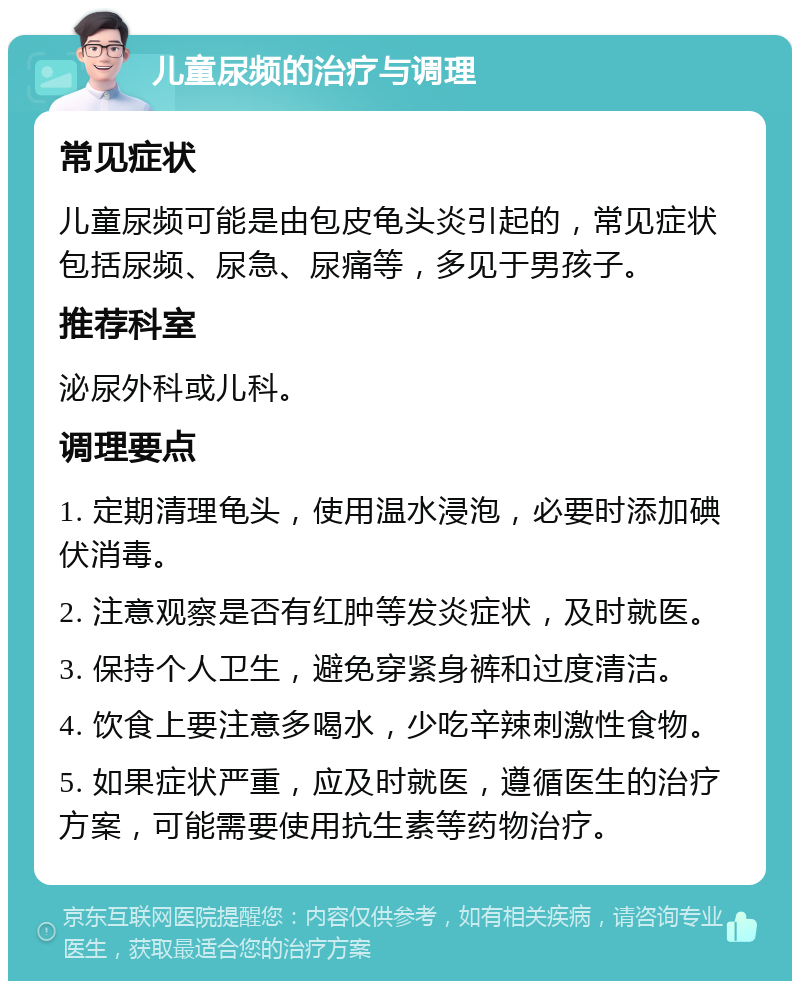 儿童尿频的治疗与调理 常见症状 儿童尿频可能是由包皮龟头炎引起的，常见症状包括尿频、尿急、尿痛等，多见于男孩子。 推荐科室 泌尿外科或儿科。 调理要点 1. 定期清理龟头，使用温水浸泡，必要时添加碘伏消毒。 2. 注意观察是否有红肿等发炎症状，及时就医。 3. 保持个人卫生，避免穿紧身裤和过度清洁。 4. 饮食上要注意多喝水，少吃辛辣刺激性食物。 5. 如果症状严重，应及时就医，遵循医生的治疗方案，可能需要使用抗生素等药物治疗。