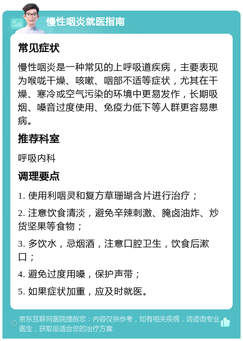 慢性咽炎就医指南 常见症状 慢性咽炎是一种常见的上呼吸道疾病，主要表现为喉咙干燥、咳嗽、咽部不适等症状，尤其在干燥、寒冷或空气污染的环境中更易发作，长期吸烟、嗓音过度使用、免疫力低下等人群更容易患病。 推荐科室 呼吸内科 调理要点 1. 使用利咽灵和复方草珊瑚含片进行治疗； 2. 注意饮食清淡，避免辛辣刺激、腌卤油炸、炒货坚果等食物； 3. 多饮水，忌烟酒，注意口腔卫生，饮食后漱口； 4. 避免过度用嗓，保护声带； 5. 如果症状加重，应及时就医。