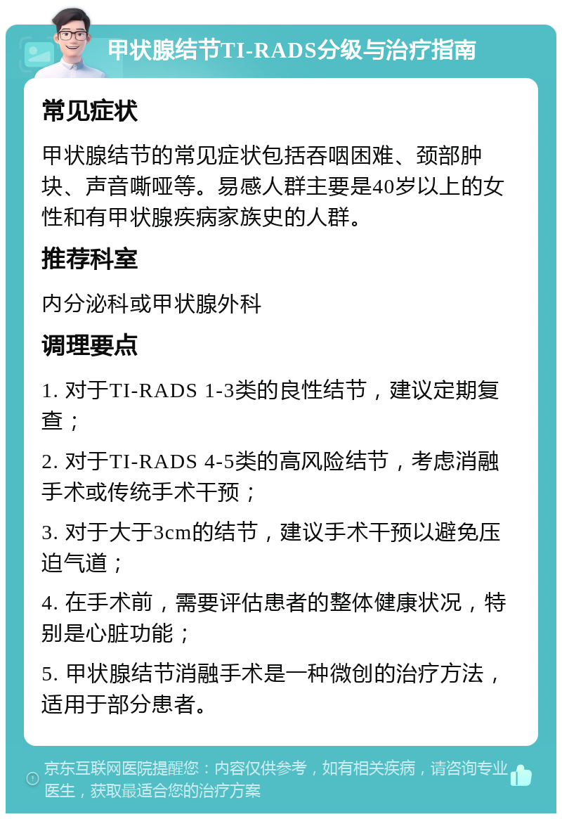 甲状腺结节TI-RADS分级与治疗指南 常见症状 甲状腺结节的常见症状包括吞咽困难、颈部肿块、声音嘶哑等。易感人群主要是40岁以上的女性和有甲状腺疾病家族史的人群。 推荐科室 内分泌科或甲状腺外科 调理要点 1. 对于TI-RADS 1-3类的良性结节，建议定期复查； 2. 对于TI-RADS 4-5类的高风险结节，考虑消融手术或传统手术干预； 3. 对于大于3cm的结节，建议手术干预以避免压迫气道； 4. 在手术前，需要评估患者的整体健康状况，特别是心脏功能； 5. 甲状腺结节消融手术是一种微创的治疗方法，适用于部分患者。