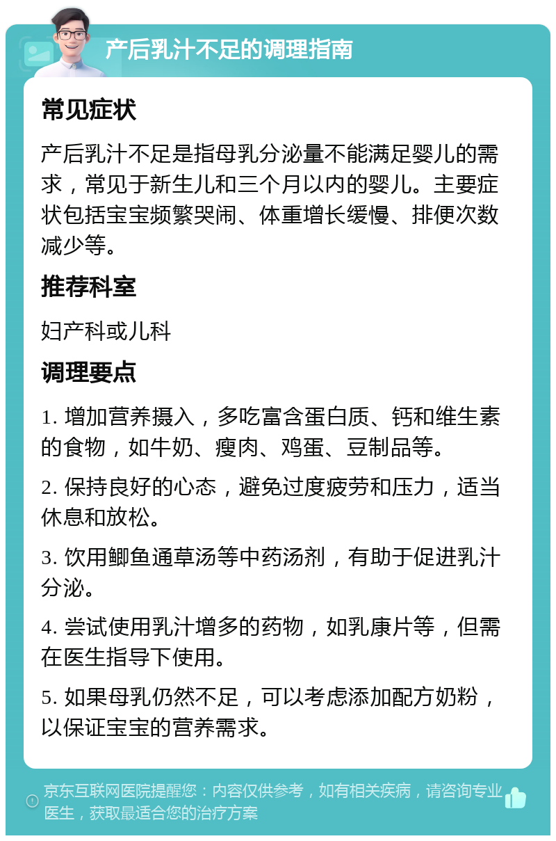 产后乳汁不足的调理指南 常见症状 产后乳汁不足是指母乳分泌量不能满足婴儿的需求，常见于新生儿和三个月以内的婴儿。主要症状包括宝宝频繁哭闹、体重增长缓慢、排便次数减少等。 推荐科室 妇产科或儿科 调理要点 1. 增加营养摄入，多吃富含蛋白质、钙和维生素的食物，如牛奶、瘦肉、鸡蛋、豆制品等。 2. 保持良好的心态，避免过度疲劳和压力，适当休息和放松。 3. 饮用鲫鱼通草汤等中药汤剂，有助于促进乳汁分泌。 4. 尝试使用乳汁增多的药物，如乳康片等，但需在医生指导下使用。 5. 如果母乳仍然不足，可以考虑添加配方奶粉，以保证宝宝的营养需求。