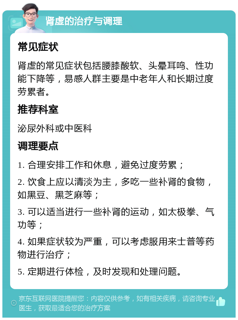 肾虚的治疗与调理 常见症状 肾虚的常见症状包括腰膝酸软、头晕耳鸣、性功能下降等，易感人群主要是中老年人和长期过度劳累者。 推荐科室 泌尿外科或中医科 调理要点 1. 合理安排工作和休息，避免过度劳累； 2. 饮食上应以清淡为主，多吃一些补肾的食物，如黑豆、黑芝麻等； 3. 可以适当进行一些补肾的运动，如太极拳、气功等； 4. 如果症状较为严重，可以考虑服用来士普等药物进行治疗； 5. 定期进行体检，及时发现和处理问题。