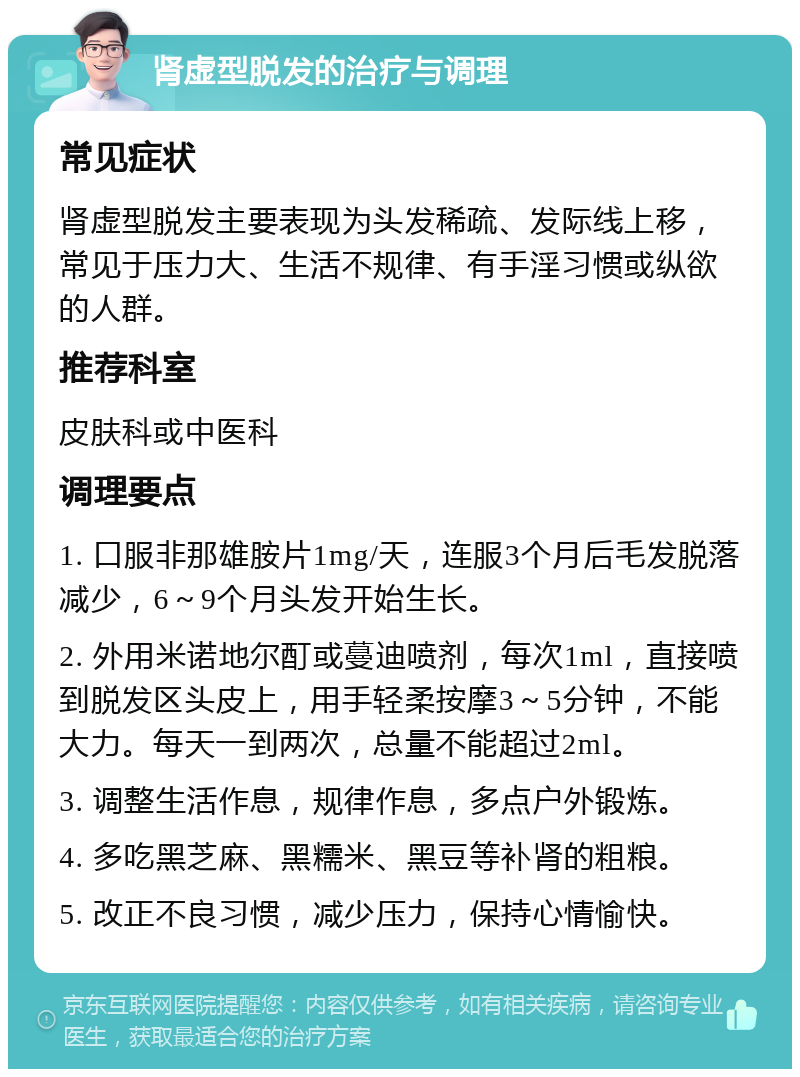 肾虚型脱发的治疗与调理 常见症状 肾虚型脱发主要表现为头发稀疏、发际线上移，常见于压力大、生活不规律、有手淫习惯或纵欲的人群。 推荐科室 皮肤科或中医科 调理要点 1. 口服非那雄胺片1mg/天，连服3个月后毛发脱落减少，6～9个月头发开始生长。 2. 外用米诺地尔酊或蔓迪喷剂，每次1ml，直接喷到脱发区头皮上，用手轻柔按摩3～5分钟，不能大力。每天一到两次，总量不能超过2ml。 3. 调整生活作息，规律作息，多点户外锻炼。 4. 多吃黑芝麻、黑糯米、黑豆等补肾的粗粮。 5. 改正不良习惯，减少压力，保持心情愉快。