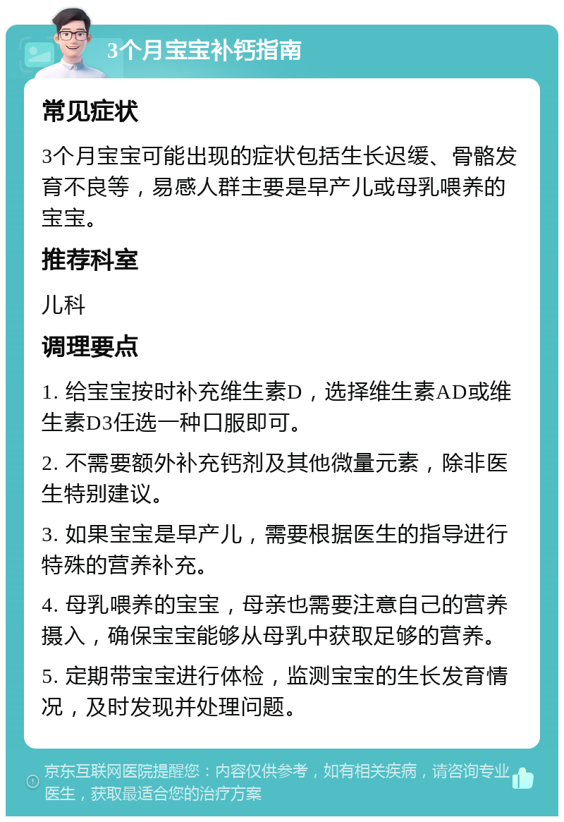 3个月宝宝补钙指南 常见症状 3个月宝宝可能出现的症状包括生长迟缓、骨骼发育不良等，易感人群主要是早产儿或母乳喂养的宝宝。 推荐科室 儿科 调理要点 1. 给宝宝按时补充维生素D，选择维生素AD或维生素D3任选一种口服即可。 2. 不需要额外补充钙剂及其他微量元素，除非医生特别建议。 3. 如果宝宝是早产儿，需要根据医生的指导进行特殊的营养补充。 4. 母乳喂养的宝宝，母亲也需要注意自己的营养摄入，确保宝宝能够从母乳中获取足够的营养。 5. 定期带宝宝进行体检，监测宝宝的生长发育情况，及时发现并处理问题。