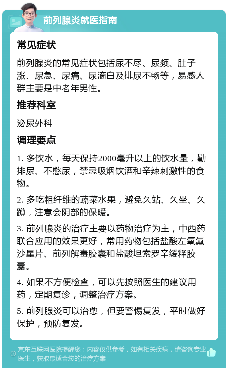 前列腺炎就医指南 常见症状 前列腺炎的常见症状包括尿不尽、尿频、肚子涨、尿急、尿痛、尿滴白及排尿不畅等，易感人群主要是中老年男性。 推荐科室 泌尿外科 调理要点 1. 多饮水，每天保持2000毫升以上的饮水量，勤排尿、不憋尿，禁忌吸烟饮酒和辛辣刺激性的食物。 2. 多吃粗纤维的蔬菜水果，避免久站、久坐、久蹲，注意会阴部的保暖。 3. 前列腺炎的治疗主要以药物治疗为主，中西药联合应用的效果更好，常用药物包括盐酸左氧氟沙星片、前列解毒胶囊和盐酸坦索罗辛缓释胶囊。 4. 如果不方便检查，可以先按照医生的建议用药，定期复诊，调整治疗方案。 5. 前列腺炎可以治愈，但要警惕复发，平时做好保护，预防复发。