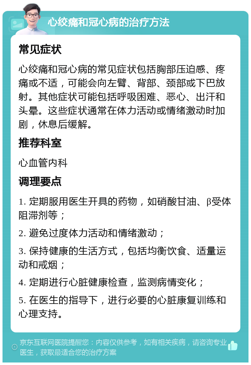 心绞痛和冠心病的治疗方法 常见症状 心绞痛和冠心病的常见症状包括胸部压迫感、疼痛或不适，可能会向左臂、背部、颈部或下巴放射。其他症状可能包括呼吸困难、恶心、出汗和头晕。这些症状通常在体力活动或情绪激动时加剧，休息后缓解。 推荐科室 心血管内科 调理要点 1. 定期服用医生开具的药物，如硝酸甘油、β受体阻滞剂等； 2. 避免过度体力活动和情绪激动； 3. 保持健康的生活方式，包括均衡饮食、适量运动和戒烟； 4. 定期进行心脏健康检查，监测病情变化； 5. 在医生的指导下，进行必要的心脏康复训练和心理支持。