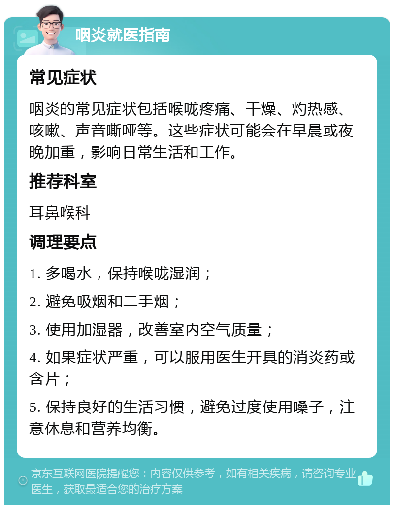 咽炎就医指南 常见症状 咽炎的常见症状包括喉咙疼痛、干燥、灼热感、咳嗽、声音嘶哑等。这些症状可能会在早晨或夜晚加重，影响日常生活和工作。 推荐科室 耳鼻喉科 调理要点 1. 多喝水，保持喉咙湿润； 2. 避免吸烟和二手烟； 3. 使用加湿器，改善室内空气质量； 4. 如果症状严重，可以服用医生开具的消炎药或含片； 5. 保持良好的生活习惯，避免过度使用嗓子，注意休息和营养均衡。