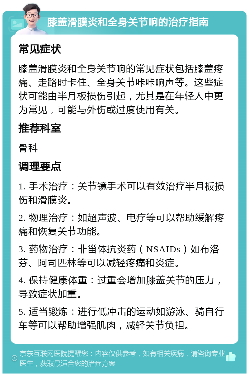 膝盖滑膜炎和全身关节响的治疗指南 常见症状 膝盖滑膜炎和全身关节响的常见症状包括膝盖疼痛、走路时卡住、全身关节咔咔响声等。这些症状可能由半月板损伤引起，尤其是在年轻人中更为常见，可能与外伤或过度使用有关。 推荐科室 骨科 调理要点 1. 手术治疗：关节镜手术可以有效治疗半月板损伤和滑膜炎。 2. 物理治疗：如超声波、电疗等可以帮助缓解疼痛和恢复关节功能。 3. 药物治疗：非甾体抗炎药（NSAIDs）如布洛芬、阿司匹林等可以减轻疼痛和炎症。 4. 保持健康体重：过重会增加膝盖关节的压力，导致症状加重。 5. 适当锻炼：进行低冲击的运动如游泳、骑自行车等可以帮助增强肌肉，减轻关节负担。