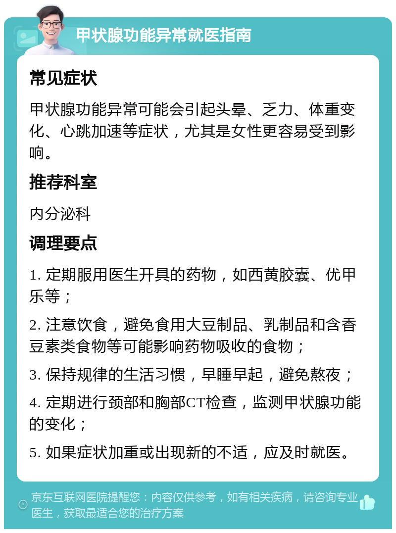 甲状腺功能异常就医指南 常见症状 甲状腺功能异常可能会引起头晕、乏力、体重变化、心跳加速等症状，尤其是女性更容易受到影响。 推荐科室 内分泌科 调理要点 1. 定期服用医生开具的药物，如西黄胶囊、优甲乐等； 2. 注意饮食，避免食用大豆制品、乳制品和含香豆素类食物等可能影响药物吸收的食物； 3. 保持规律的生活习惯，早睡早起，避免熬夜； 4. 定期进行颈部和胸部CT检查，监测甲状腺功能的变化； 5. 如果症状加重或出现新的不适，应及时就医。