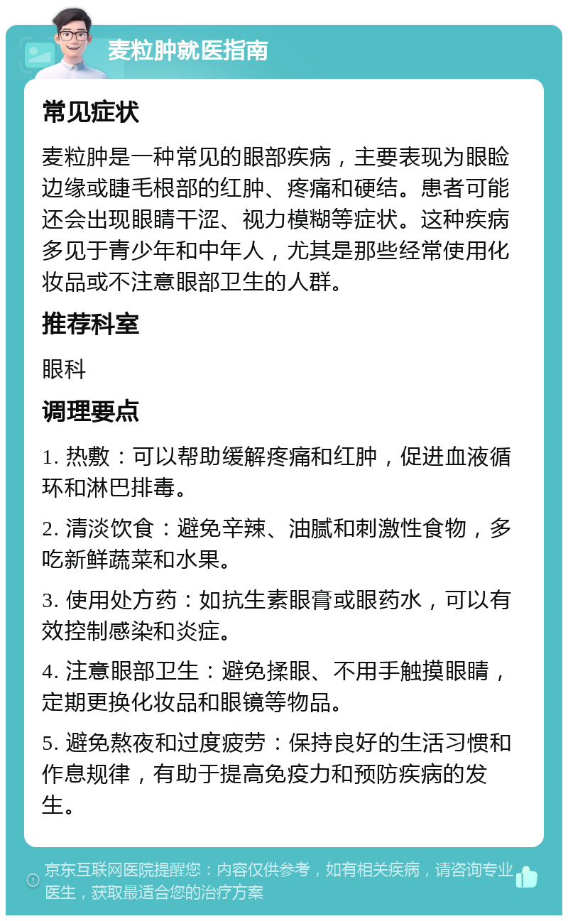 麦粒肿就医指南 常见症状 麦粒肿是一种常见的眼部疾病，主要表现为眼睑边缘或睫毛根部的红肿、疼痛和硬结。患者可能还会出现眼睛干涩、视力模糊等症状。这种疾病多见于青少年和中年人，尤其是那些经常使用化妆品或不注意眼部卫生的人群。 推荐科室 眼科 调理要点 1. 热敷：可以帮助缓解疼痛和红肿，促进血液循环和淋巴排毒。 2. 清淡饮食：避免辛辣、油腻和刺激性食物，多吃新鲜蔬菜和水果。 3. 使用处方药：如抗生素眼膏或眼药水，可以有效控制感染和炎症。 4. 注意眼部卫生：避免揉眼、不用手触摸眼睛，定期更换化妆品和眼镜等物品。 5. 避免熬夜和过度疲劳：保持良好的生活习惯和作息规律，有助于提高免疫力和预防疾病的发生。