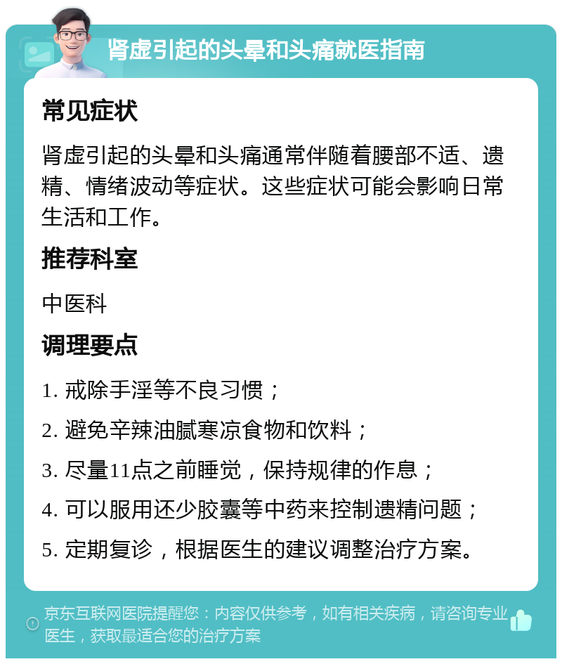 肾虚引起的头晕和头痛就医指南 常见症状 肾虚引起的头晕和头痛通常伴随着腰部不适、遗精、情绪波动等症状。这些症状可能会影响日常生活和工作。 推荐科室 中医科 调理要点 1. 戒除手淫等不良习惯； 2. 避免辛辣油腻寒凉食物和饮料； 3. 尽量11点之前睡觉，保持规律的作息； 4. 可以服用还少胶囊等中药来控制遗精问题； 5. 定期复诊，根据医生的建议调整治疗方案。