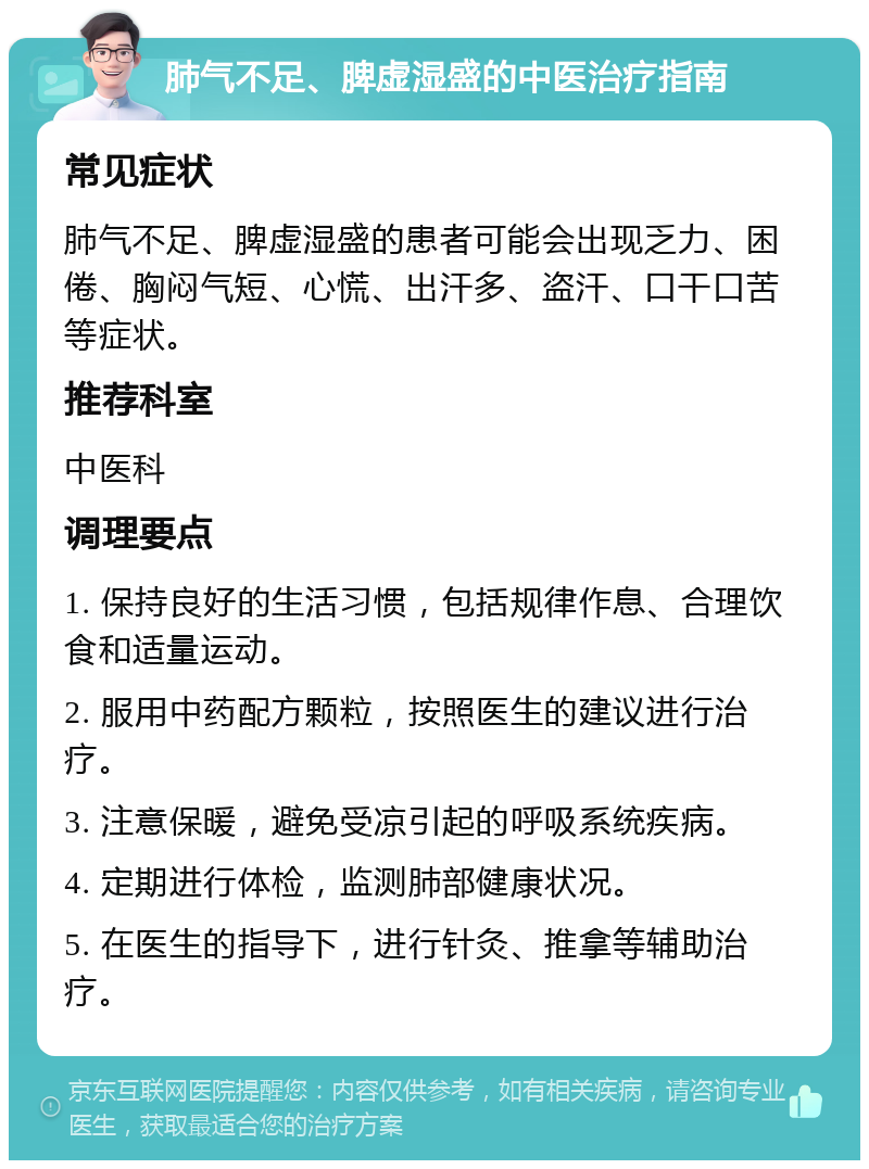 肺气不足、脾虚湿盛的中医治疗指南 常见症状 肺气不足、脾虚湿盛的患者可能会出现乏力、困倦、胸闷气短、心慌、出汗多、盗汗、口干口苦等症状。 推荐科室 中医科 调理要点 1. 保持良好的生活习惯，包括规律作息、合理饮食和适量运动。 2. 服用中药配方颗粒，按照医生的建议进行治疗。 3. 注意保暖，避免受凉引起的呼吸系统疾病。 4. 定期进行体检，监测肺部健康状况。 5. 在医生的指导下，进行针灸、推拿等辅助治疗。