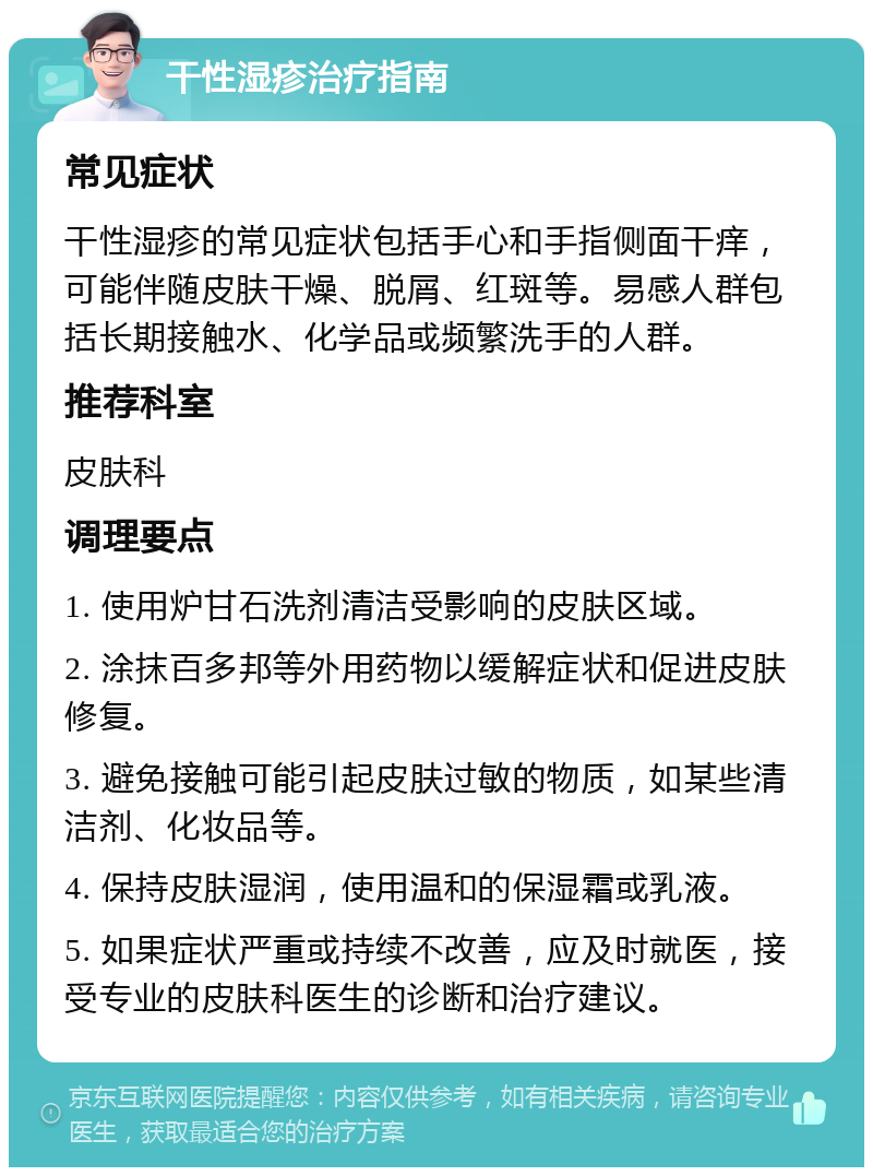 干性湿疹治疗指南 常见症状 干性湿疹的常见症状包括手心和手指侧面干痒，可能伴随皮肤干燥、脱屑、红斑等。易感人群包括长期接触水、化学品或频繁洗手的人群。 推荐科室 皮肤科 调理要点 1. 使用炉甘石洗剂清洁受影响的皮肤区域。 2. 涂抹百多邦等外用药物以缓解症状和促进皮肤修复。 3. 避免接触可能引起皮肤过敏的物质，如某些清洁剂、化妆品等。 4. 保持皮肤湿润，使用温和的保湿霜或乳液。 5. 如果症状严重或持续不改善，应及时就医，接受专业的皮肤科医生的诊断和治疗建议。