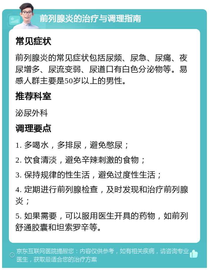 前列腺炎的治疗与调理指南 常见症状 前列腺炎的常见症状包括尿频、尿急、尿痛、夜尿增多、尿流变弱、尿道口有白色分泌物等。易感人群主要是50岁以上的男性。 推荐科室 泌尿外科 调理要点 1. 多喝水，多排尿，避免憋尿； 2. 饮食清淡，避免辛辣刺激的食物； 3. 保持规律的性生活，避免过度性生活； 4. 定期进行前列腺检查，及时发现和治疗前列腺炎； 5. 如果需要，可以服用医生开具的药物，如前列舒通胶囊和坦索罗辛等。