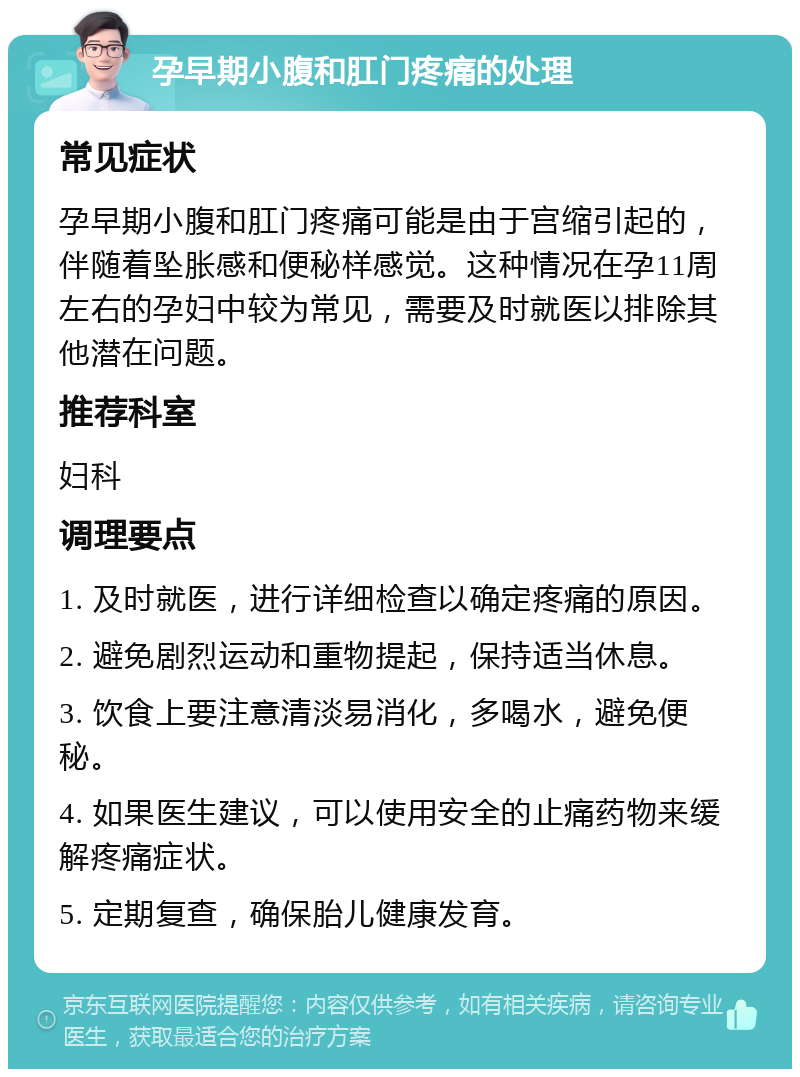 孕早期小腹和肛门疼痛的处理 常见症状 孕早期小腹和肛门疼痛可能是由于宫缩引起的，伴随着坠胀感和便秘样感觉。这种情况在孕11周左右的孕妇中较为常见，需要及时就医以排除其他潜在问题。 推荐科室 妇科 调理要点 1. 及时就医，进行详细检查以确定疼痛的原因。 2. 避免剧烈运动和重物提起，保持适当休息。 3. 饮食上要注意清淡易消化，多喝水，避免便秘。 4. 如果医生建议，可以使用安全的止痛药物来缓解疼痛症状。 5. 定期复查，确保胎儿健康发育。