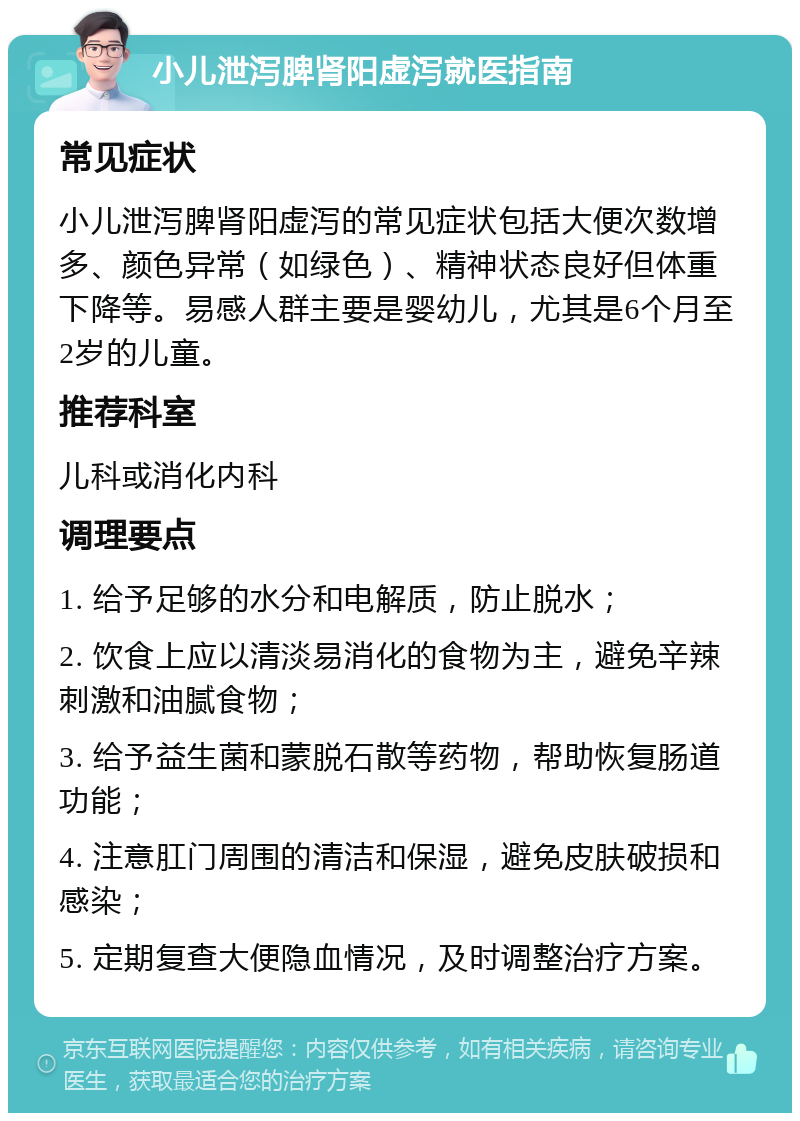 小儿泄泻脾肾阳虚泻就医指南 常见症状 小儿泄泻脾肾阳虚泻的常见症状包括大便次数增多、颜色异常（如绿色）、精神状态良好但体重下降等。易感人群主要是婴幼儿，尤其是6个月至2岁的儿童。 推荐科室 儿科或消化内科 调理要点 1. 给予足够的水分和电解质，防止脱水； 2. 饮食上应以清淡易消化的食物为主，避免辛辣刺激和油腻食物； 3. 给予益生菌和蒙脱石散等药物，帮助恢复肠道功能； 4. 注意肛门周围的清洁和保湿，避免皮肤破损和感染； 5. 定期复查大便隐血情况，及时调整治疗方案。