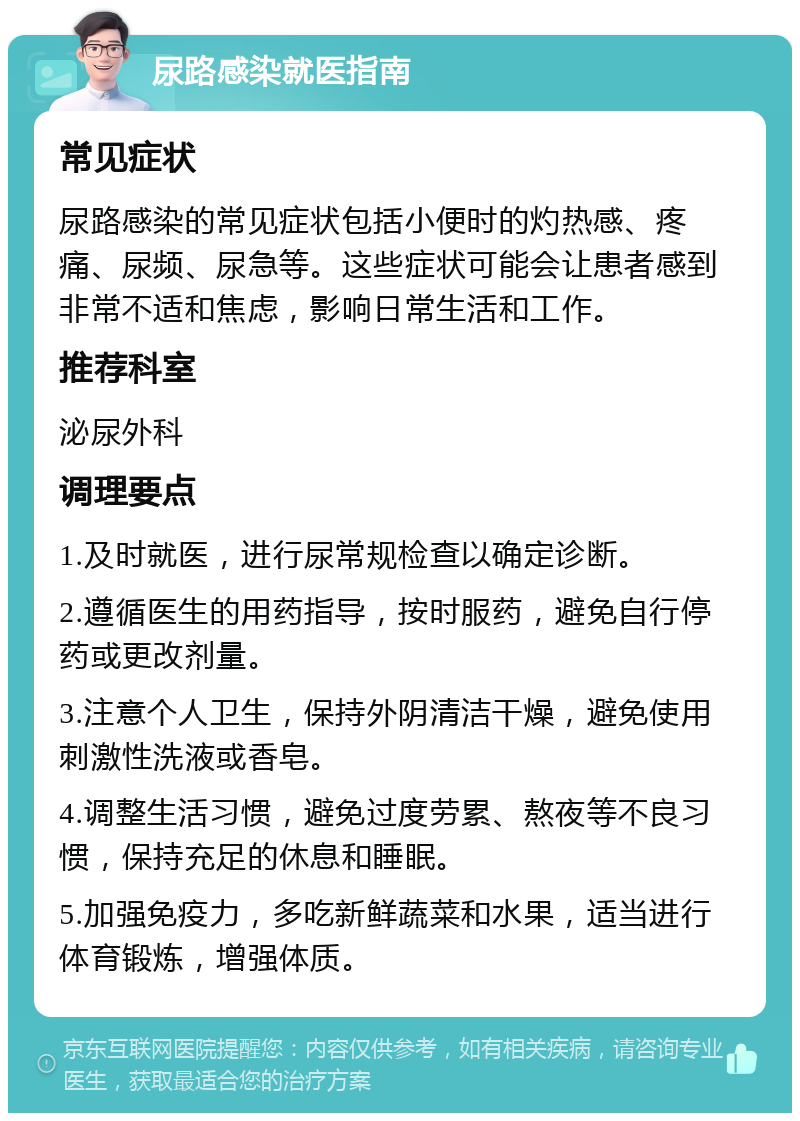 尿路感染就医指南 常见症状 尿路感染的常见症状包括小便时的灼热感、疼痛、尿频、尿急等。这些症状可能会让患者感到非常不适和焦虑，影响日常生活和工作。 推荐科室 泌尿外科 调理要点 1.及时就医，进行尿常规检查以确定诊断。 2.遵循医生的用药指导，按时服药，避免自行停药或更改剂量。 3.注意个人卫生，保持外阴清洁干燥，避免使用刺激性洗液或香皂。 4.调整生活习惯，避免过度劳累、熬夜等不良习惯，保持充足的休息和睡眠。 5.加强免疫力，多吃新鲜蔬菜和水果，适当进行体育锻炼，增强体质。