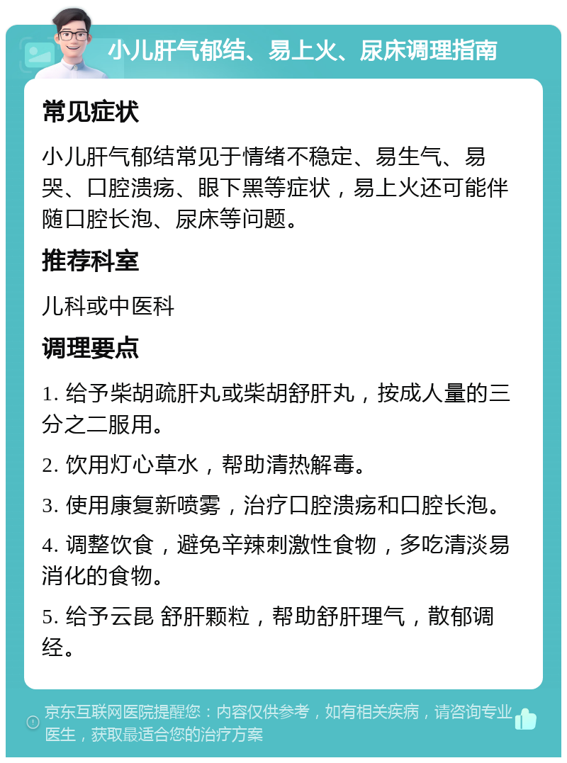 小儿肝气郁结、易上火、尿床调理指南 常见症状 小儿肝气郁结常见于情绪不稳定、易生气、易哭、口腔溃疡、眼下黑等症状，易上火还可能伴随口腔长泡、尿床等问题。 推荐科室 儿科或中医科 调理要点 1. 给予柴胡疏肝丸或柴胡舒肝丸，按成人量的三分之二服用。 2. 饮用灯心草水，帮助清热解毒。 3. 使用康复新喷雾，治疗口腔溃疡和口腔长泡。 4. 调整饮食，避免辛辣刺激性食物，多吃清淡易消化的食物。 5. 给予云昆 舒肝颗粒，帮助舒肝理气，散郁调经。