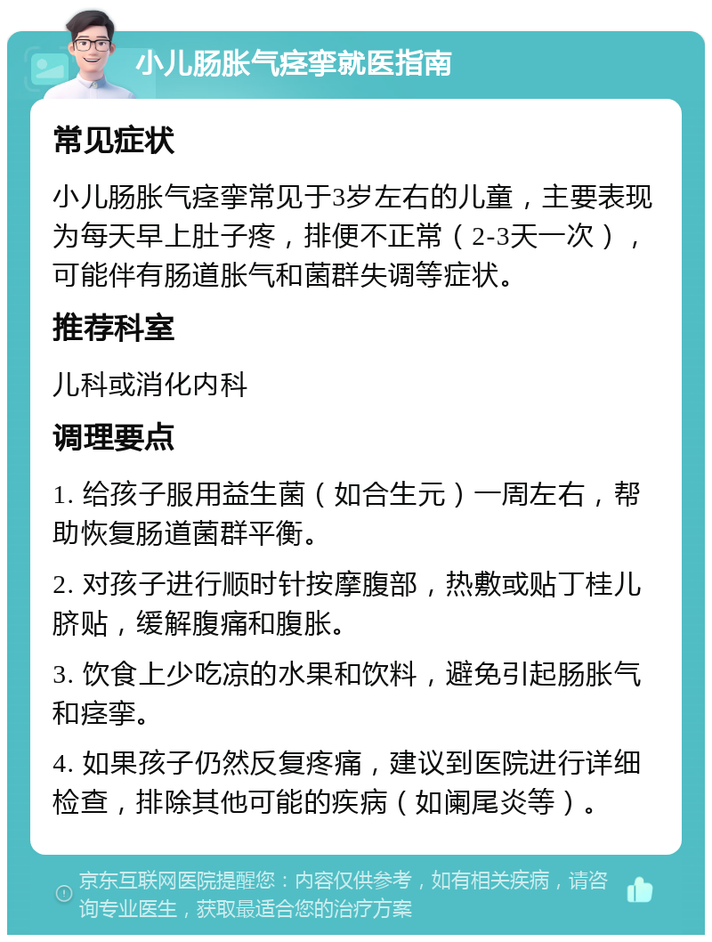 小儿肠胀气痉挛就医指南 常见症状 小儿肠胀气痉挛常见于3岁左右的儿童，主要表现为每天早上肚子疼，排便不正常（2-3天一次），可能伴有肠道胀气和菌群失调等症状。 推荐科室 儿科或消化内科 调理要点 1. 给孩子服用益生菌（如合生元）一周左右，帮助恢复肠道菌群平衡。 2. 对孩子进行顺时针按摩腹部，热敷或贴丁桂儿脐贴，缓解腹痛和腹胀。 3. 饮食上少吃凉的水果和饮料，避免引起肠胀气和痉挛。 4. 如果孩子仍然反复疼痛，建议到医院进行详细检查，排除其他可能的疾病（如阑尾炎等）。